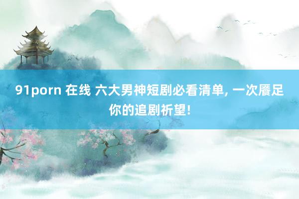 91porn 在线 六大男神短剧必看清单， 一次餍足你的追剧祈望!