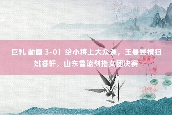 巨乳 動画 3-0！给小将上大众课，王曼昱横扫姚睿轩，山东鲁能剑指女团决赛