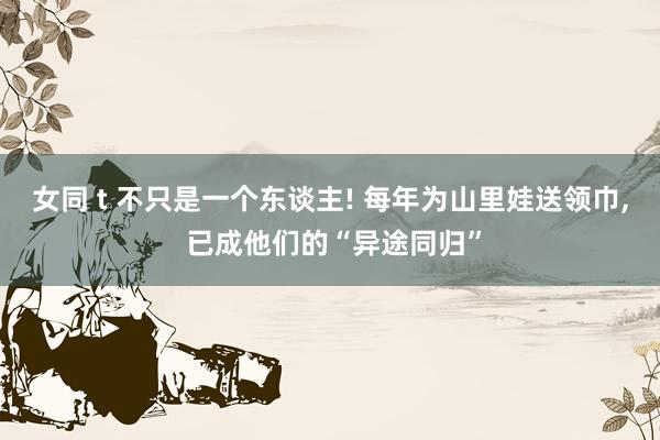 女同 t 不只是一个东谈主! 每年为山里娃送领巾， 已成他们的“异途同归”
