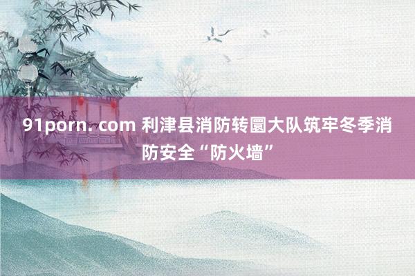 91porn. com 利津县消防转圜大队筑牢冬季消防安全“防火墙”