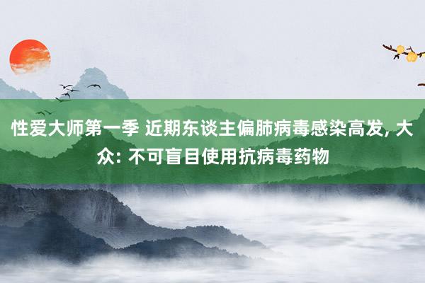 性爱大师第一季 近期东谈主偏肺病毒感染高发， 大众: 不可盲目使用抗病毒药物