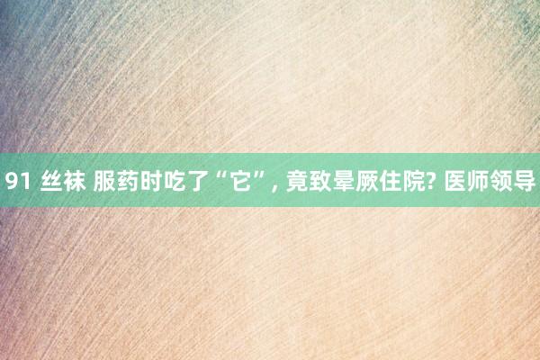 91 丝袜 服药时吃了“它”， 竟致晕厥住院? 医师领导