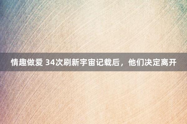 情趣做爱 34次刷新宇宙记载后，他们决定离开