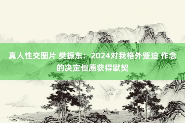 真人性交图片 樊振东：2024对我格外蹙迫 作念的决定但愿获得默契
