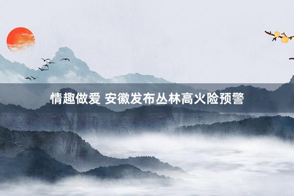 情趣做爱 安徽发布丛林高火险预警