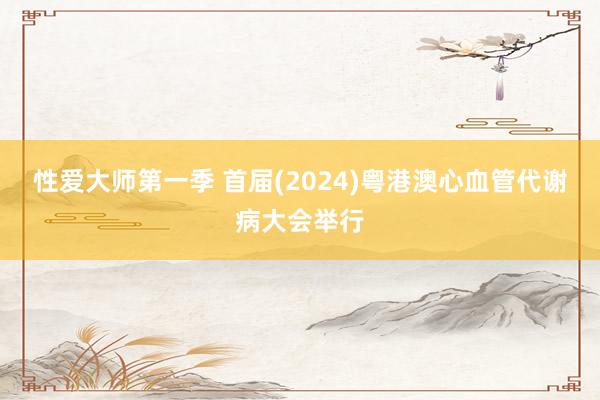 性爱大师第一季 首届(2024)粤港澳心血管代谢病大会举行