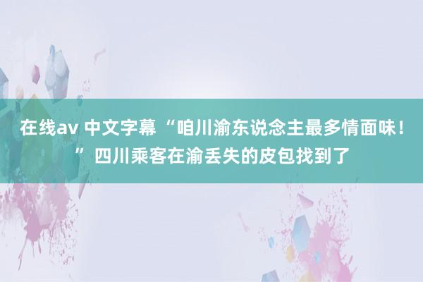 在线av 中文字幕 “咱川渝东说念主最多情面味！” 四川乘客在渝丢失的皮包找到了