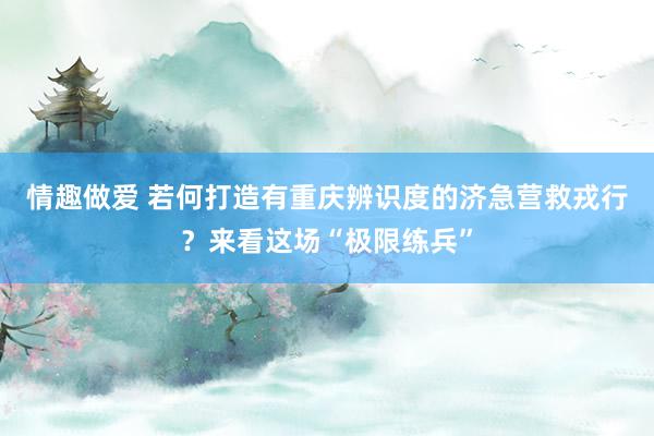 情趣做爱 若何打造有重庆辨识度的济急营救戎行？来看这场“极限练兵”