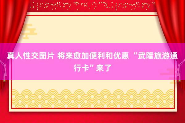 真人性交图片 将来愈加便利和优惠 “武隆旅游通行卡”来了