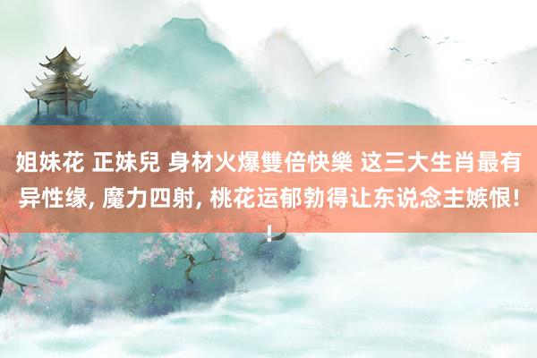 姐妹花 正妹兒 身材火爆雙倍快樂 这三大生肖最有异性缘， 魔力四射， 桃花运郁勃得让东说念主嫉恨!