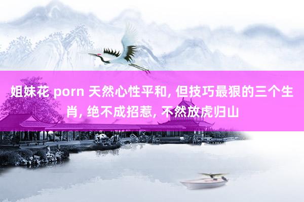 姐妹花 porn 天然心性平和， 但技巧最狠的三个生肖， 绝不成招惹， 不然放虎归山