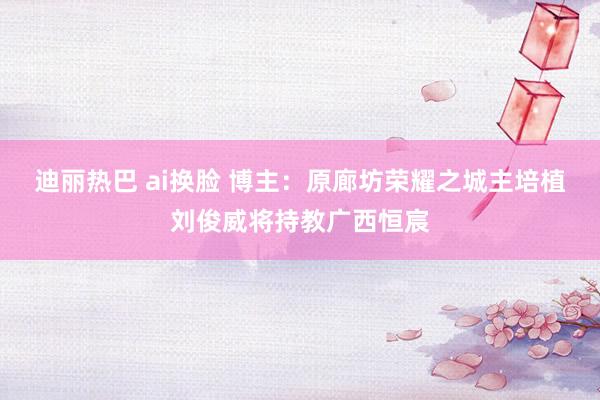 迪丽热巴 ai换脸 博主：原廊坊荣耀之城主培植刘俊威将持教广西恒宸