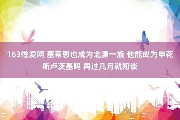 163性爱网 塞蒂恩也成为北漂一族 他能成为申花斯卢茨基吗 再过几月就知谈