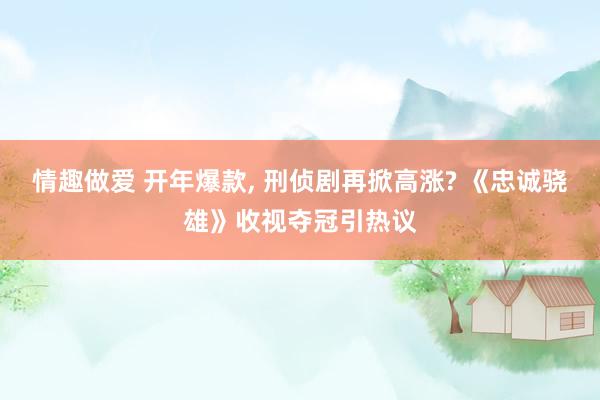 情趣做爱 开年爆款， 刑侦剧再掀高涨? 《忠诚骁雄》收视夺冠引热议
