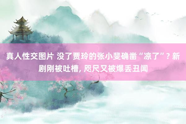 真人性交图片 没了贾玲的张小斐确凿“凉了”? 新剧刚被吐槽， 咫尺又被爆丢丑闻