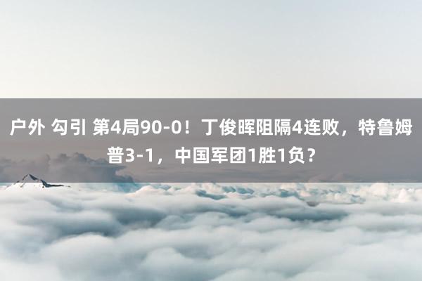 户外 勾引 第4局90-0！丁俊晖阻隔4连败，特鲁姆普3-1，中国军团1胜1负？