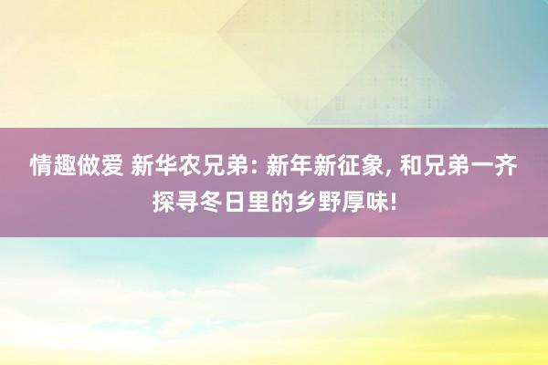 情趣做爱 新华农兄弟: 新年新征象， 和兄弟一齐探寻冬日里的乡野厚味!