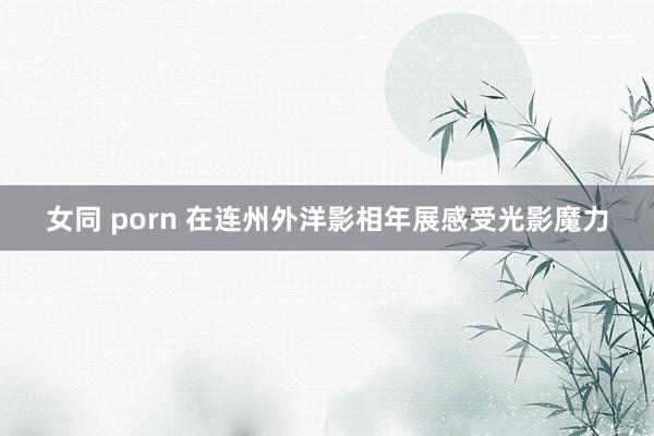 女同 porn 在连州外洋影相年展感受光影魔力