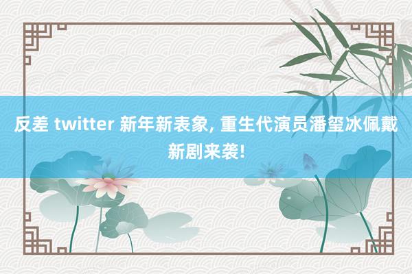 反差 twitter 新年新表象， 重生代演员潘玺冰佩戴新剧来袭!