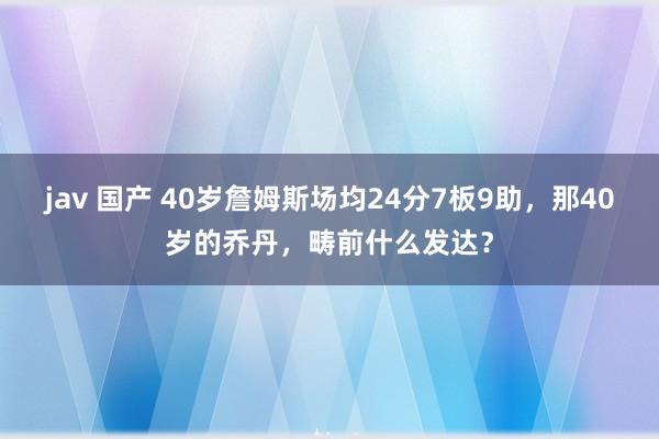 jav 国产 40岁詹姆斯场均24分7板9助，那40岁的乔丹，畴前什么发达？