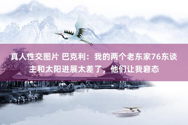 真人性交图片 巴克利：我的两个老东家76东谈主和太阳进展太差了，他们让我窘态