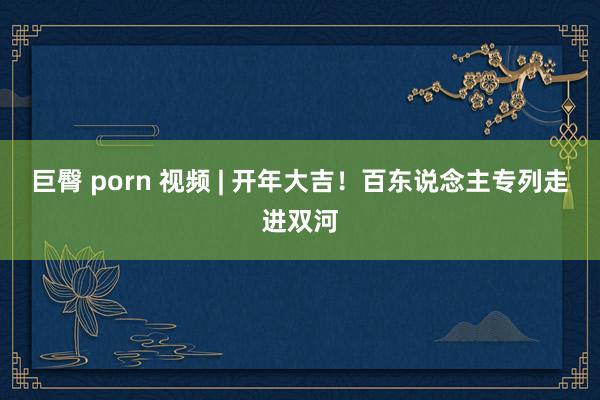 巨臀 porn 视频 | 开年大吉！百东说念主专列走进双河