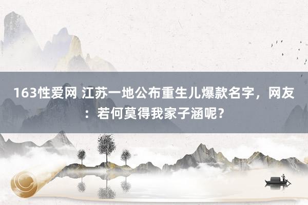 163性爱网 江苏一地公布重生儿爆款名字，网友：若何莫得我家子涵呢？
