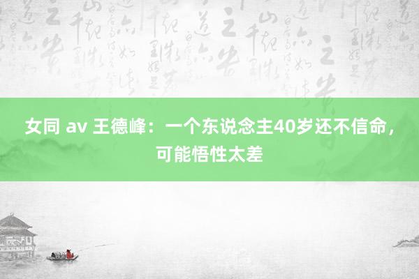 女同 av 王德峰：一个东说念主40岁还不信命，可能悟性太差