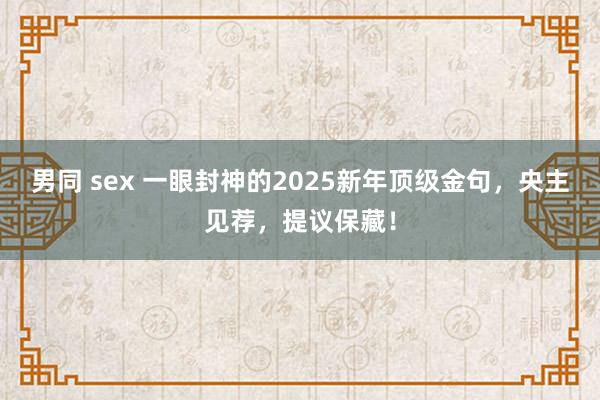 男同 sex 一眼封神的2025新年顶级金句，央主见荐，提议保藏！