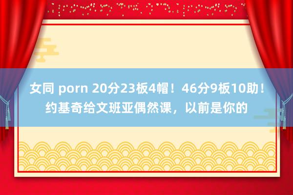 女同 porn 20分23板4帽！46分9板10助！约基奇给文班亚偶然课，以前是你的