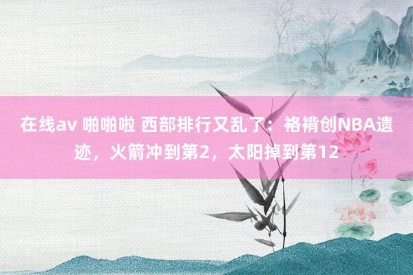 在线av 啪啪啦 西部排行又乱了：袼褙创NBA遗迹，火箭冲到第2，太阳掉到第12