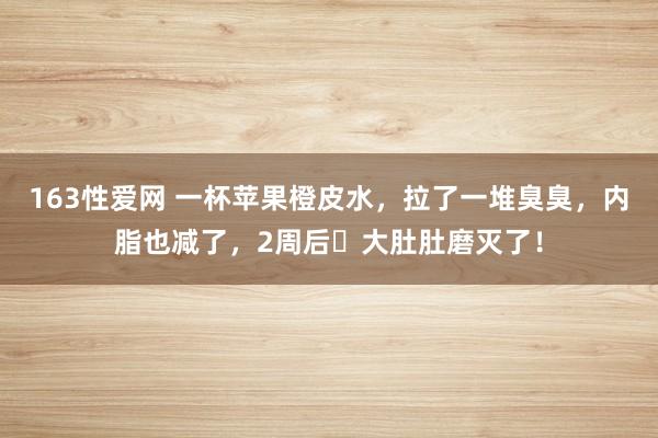 163性爱网 一杯苹果橙皮水，拉了一堆臭臭，内脂也减了，2周后​大肚肚磨灭了！