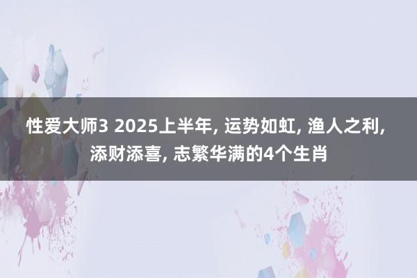 性爱大师3 2025上半年， 运势如虹， 渔人之利， 添财添喜， 志繁华满的4个生肖