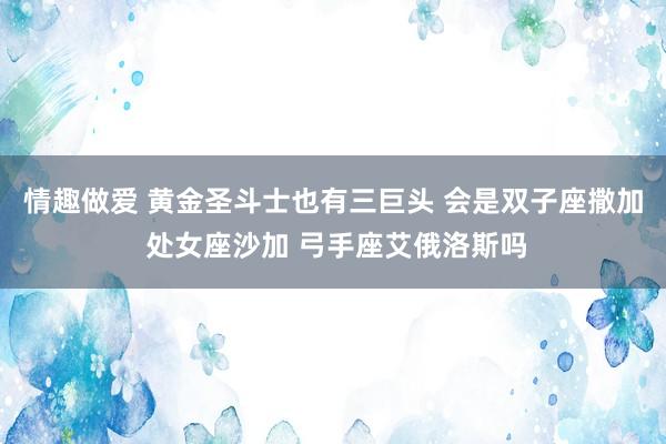 情趣做爱 黄金圣斗士也有三巨头 会是双子座撒加 处女座沙加 弓手座艾俄洛斯吗