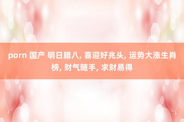 porn 国产 明日腊八， 喜迎好兆头， 运势大涨生肖榜， 财气随手， 求财易得