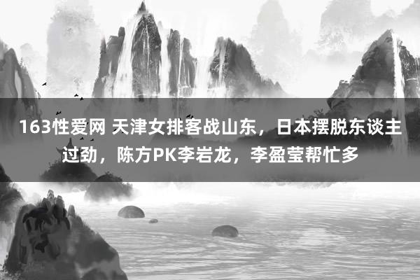 163性爱网 天津女排客战山东，日本摆脱东谈主过劲，陈方PK李岩龙，李盈莹帮忙多