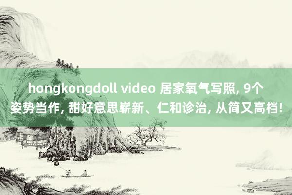 hongkongdoll video 居家氧气写照， 9个姿势当作， 甜好意思崭新、仁和诊治， 从简又高档!