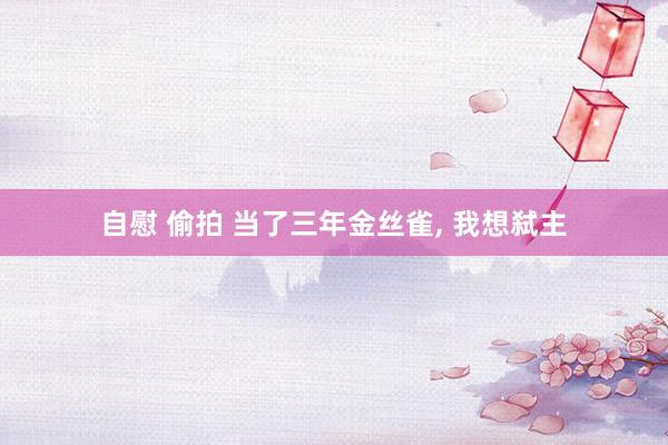 自慰 偷拍 当了三年金丝雀， 我想弑主