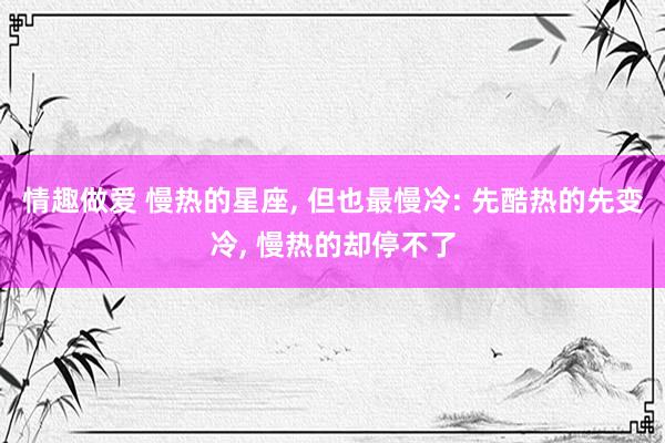情趣做爱 慢热的星座， 但也最慢冷: 先酷热的先变冷， 慢热的却停不了