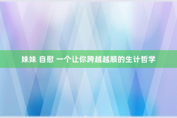 妹妹 自慰 一个让你跨越越顺的生计哲学