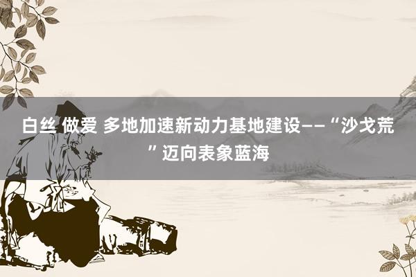 白丝 做爱 多地加速新动力基地建设——“沙戈荒”迈向表象蓝海