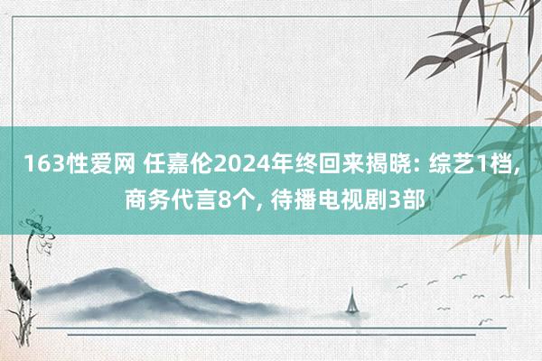 163性爱网 任嘉伦2024年终回来揭晓: 综艺1档， 商务代言8个， 待播电视剧3部
