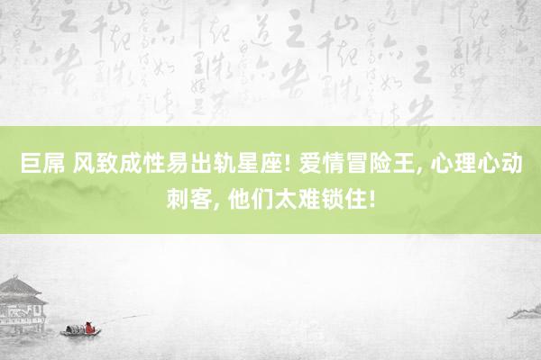 巨屌 风致成性易出轨星座! 爱情冒险王， 心理心动刺客， 他们太难锁住!