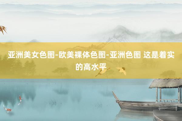 亚洲美女色图-欧美裸体色图-亚洲色图 这是着实的高水平