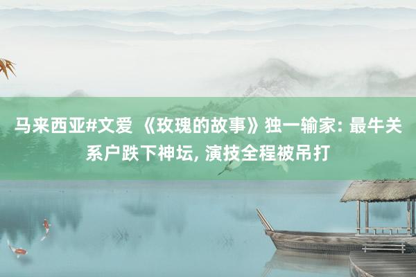 马来西亚#文爱 《玫瑰的故事》独一输家: 最牛关系户跌下神坛， 演技全程被吊打