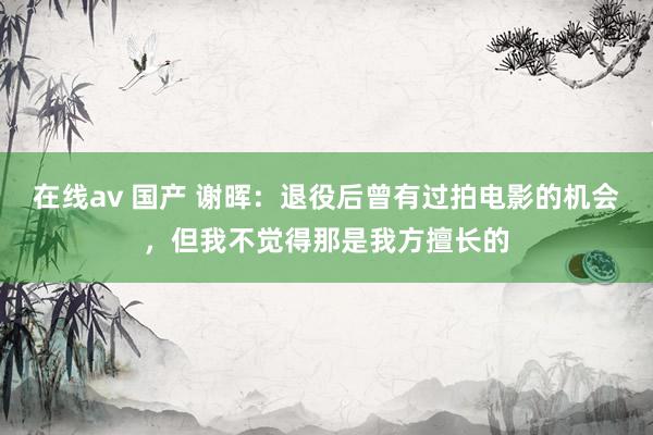 在线av 国产 谢晖：退役后曾有过拍电影的机会，但我不觉得那是我方擅长的