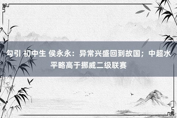 勾引 初中生 侯永永：异常兴盛回到故国；中超水平略高于挪威二级联赛