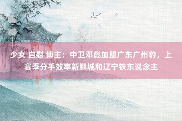 少女 自慰 博主：中卫邓彪加盟广东广州豹，上赛季分手效率新鹏城和辽宁铁东说念主