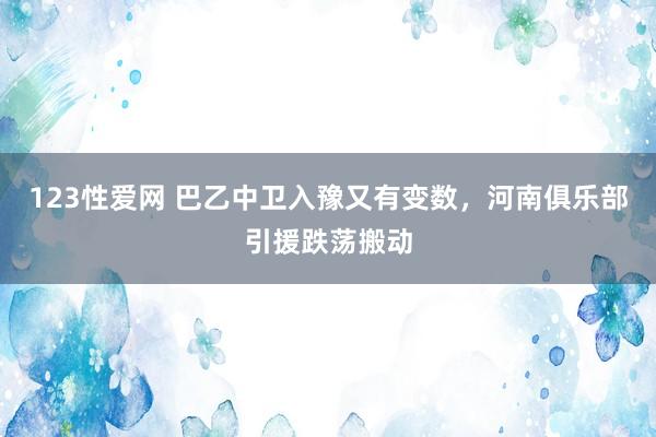 123性爱网 巴乙中卫入豫又有变数，河南俱乐部引援跌荡搬动