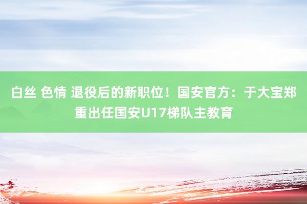 白丝 色情 退役后的新职位！国安官方：于大宝郑重出任国安U17梯队主教育